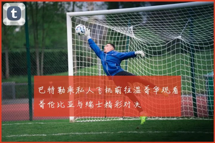 巴特勒乘私人飞机前往温哥华观看哥伦比亚与瑞士精彩对决