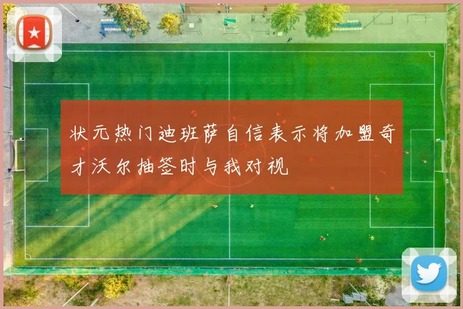 状元热门迪班萨自信表示将加盟奇才沃尔抽签时与我对视