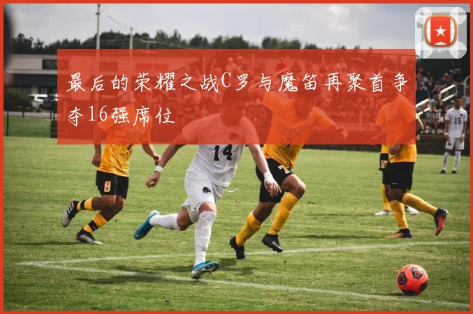 最后的荣耀之战C罗与魔笛再聚首争夺16强席位