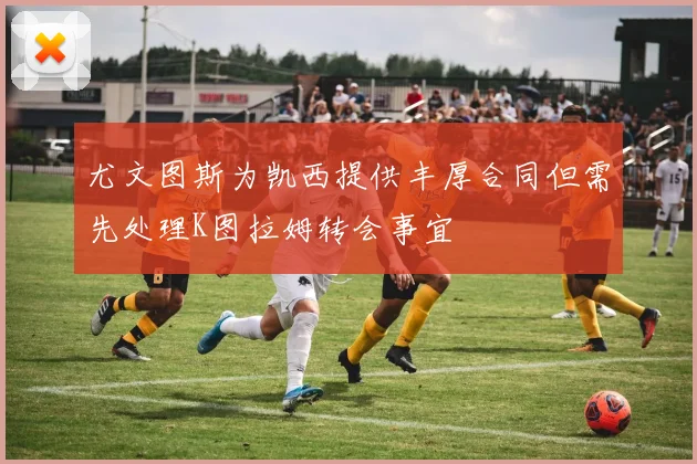 尤文图斯为凯西提供丰厚合同但需先处理K图拉姆转会事宜