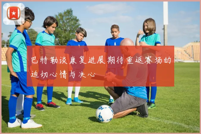 巴特勒谈康复进展期待重返赛场的迫切心情与决心