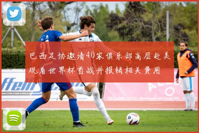 巴西足协邀请40家俱乐部高层赴美观看世界杯首战并报销相关费用