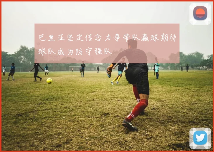 巴里亚坚定信念力争带队赢球期待球队成为防守强队