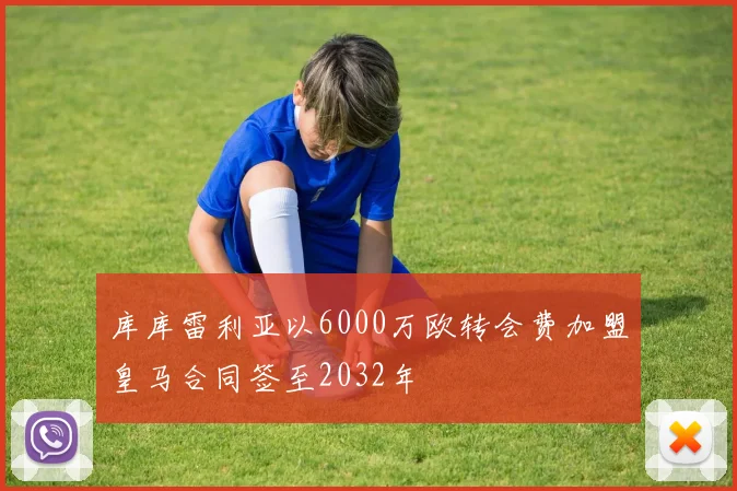 库库雷利亚以6000万欧转会费加盟皇马合同签至2032年