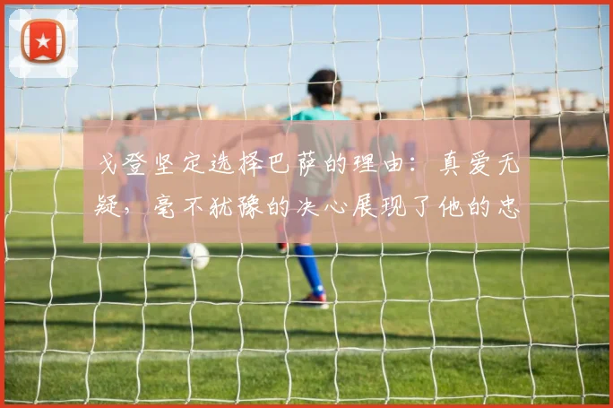 戈登坚定选择巴萨的理由：真爱无疑，毫不犹豫的决心展现了他的忠诚