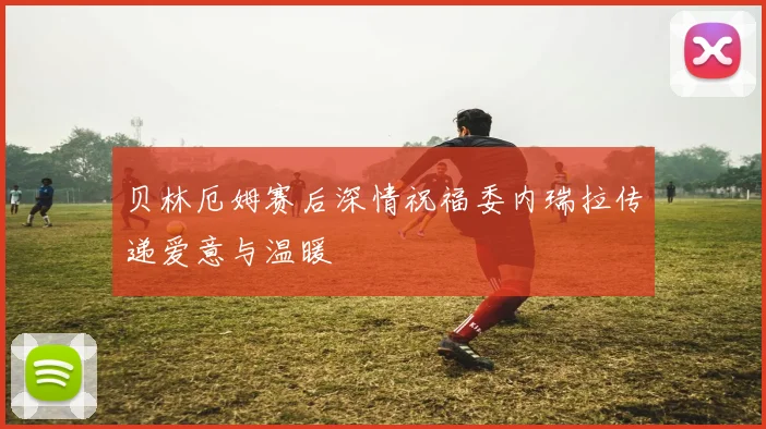 贝林厄姆赛后深情祝福委内瑞拉传递爱意与温暖