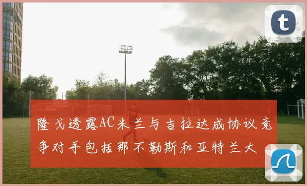 隆戈透露AC米兰与吉拉达成协议竞争对手包括那不勒斯和亚特兰大
