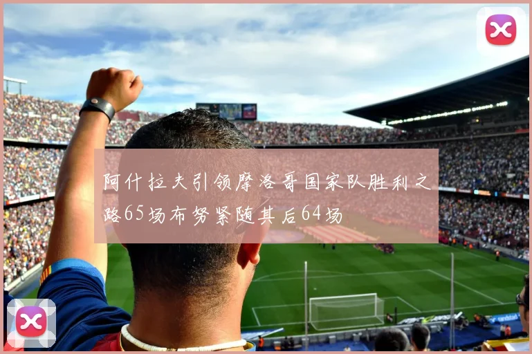 阿什拉夫引领摩洛哥国家队胜利之路65场布努紧随其后64场