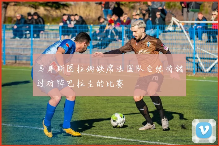 马库斯图拉姆缺席法国队合练将错过对阵巴拉圭的比赛