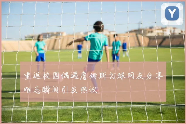 重返校园偶遇詹姆斯打球网友分享难忘瞬间引发热议