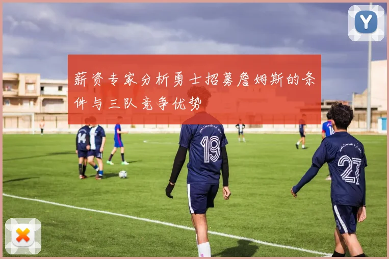 薪资专家分析勇士招募詹姆斯的条件与三队竞争优势