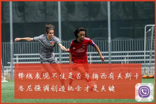 锋线表现不佳是否与梅西有关斯卡洛尼强调创造机会才是关键