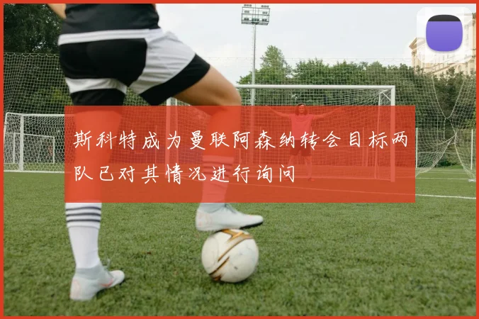 斯科特成为曼联阿森纳转会目标两队已对其情况进行询问