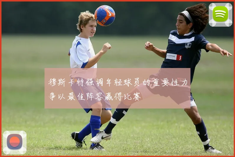 穆斯卡特强调年轻球员的重要性力争以最佳阵容赢得比赛